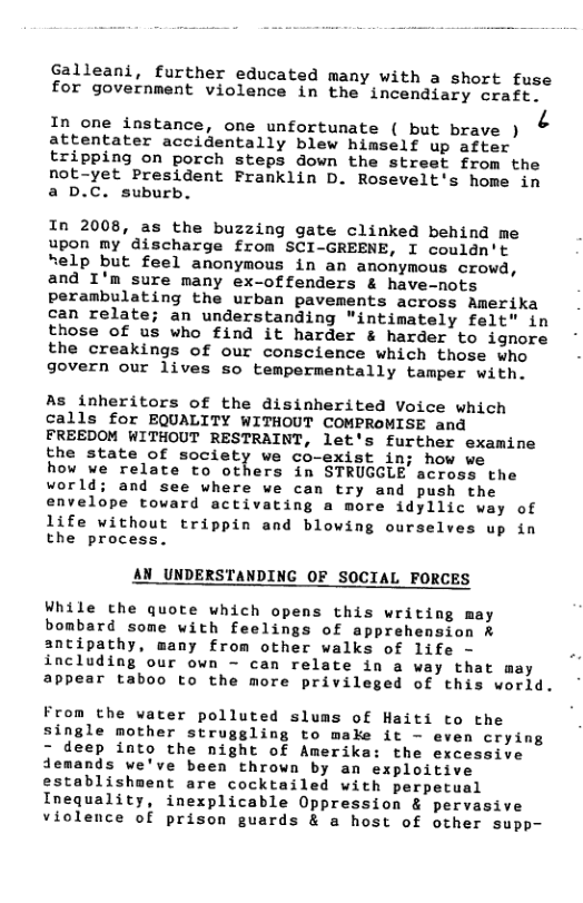 Galleani, further educated many with a short fuse for government violence in the incendiary craft.  In one instance, one unfortunate ( but brave ) & attentater accidentally blew himself up after tripping on porch steps down the street from the not-yet President Franklin D. Rosevelt’s home in a D.C. suburb.  In 2008, as the buzzing gate clinked behind me upon my discharge from SCI-GREENE, I couldn’t help but feel anonymous in an anonymous crowd, and I’m sure many ex-offenders & have-nots perambulating the urban pavements across Amerika can relate; an understanding "intimately felt" in those of us who find it harder & harder to ignore the creakings of our conscience which those who govern our lives so tempermentally tamper with.  As inheritors of the disinherited Voice which calls for EQUALITY WITHOUT COMPROMISE and FREEDOM WITHOUT RESTRAINT, let’s further examine the state of society we co-exist in; how ve  how we relate to others in STRUGGLE across the world; and see where we can try and push the envelope toward activating a more idyllic way of life without trippin and blowing ourselves up in the process.  AN_UNDERSTANDING OF SOCIAL FORCES  While cthe quote which opens this writing may bombard some with feelings of apprehension & antipathy, many from other walks of life - including our own - can relate in a way that may appear taboo to the more privileged of this world.  From the vater polluted slums of Haiti to the single mother struggling to make it - even crying - deep into the night of Amerika: the excessive demands we’ve been thrown by an exploitive establishment are cocktailed with perpetual Inequality, inexplicable Oppression & pervasive violence of prison guards & a host of other supp- 